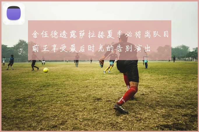 舍伍德透露萨拉赫夏季必将离队目前正享受最后时光的告别演出