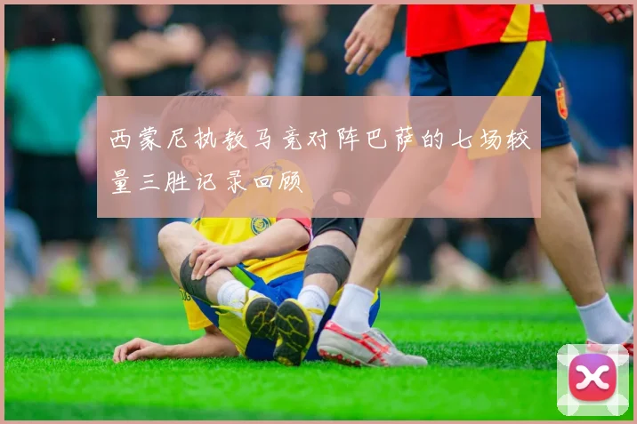 西蒙尼执教马竞对阵巴萨的七场较量三胜记录回顾