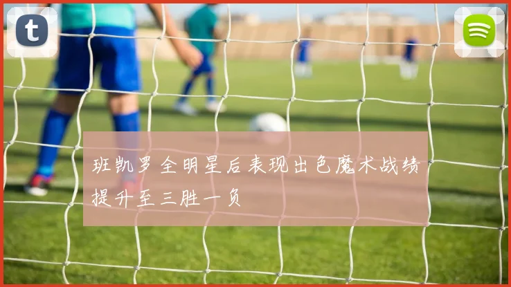 班凯罗全明星后表现出色魔术战绩提升至三胜一负