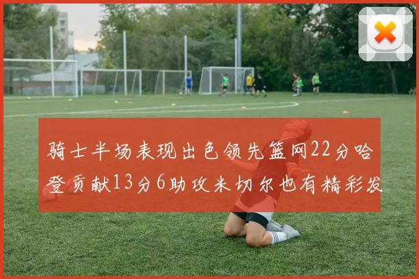 骑士半场表现出色领先篮网22分哈登贡献13分6助攻米切尔也有精彩发挥