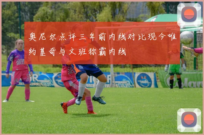 奥尼尔点评三年前内线对比现今唯约基奇与文班称霸内线