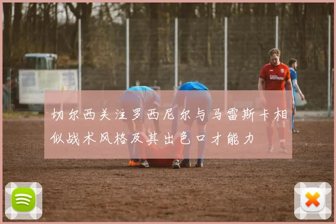 切尔西关注罗西尼尔与马雷斯卡相似战术风格及其出色口才能力