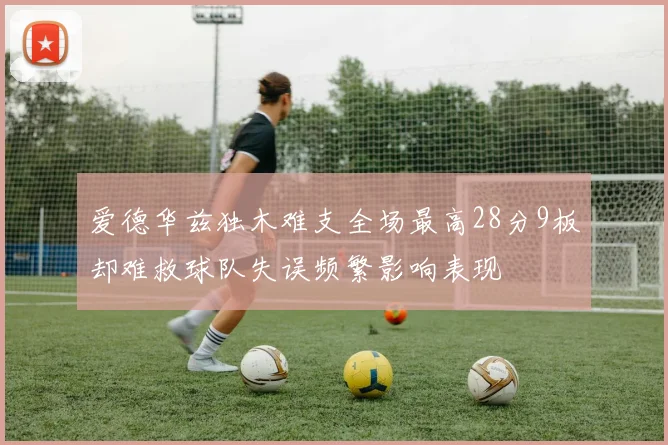 爱德华兹独木难支全场最高28分9板却难救球队失误频繁影响表现