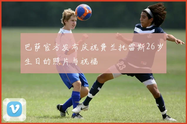 巴萨官方发布庆祝费兰托雷斯26岁生日的照片与祝福