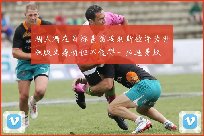 湖人潜在目标基翁埃利斯被评为升级版文森特但不值得一轮选秀权