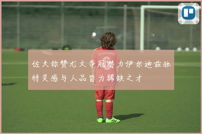 佐夫称赞尤文争冠潜力伊尔迪兹独特灵感与人品皆为稀缺之才