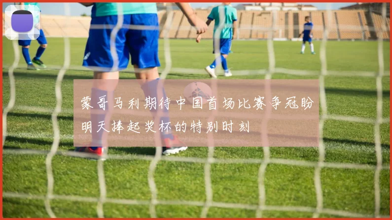 蒙哥马利期待中国首场比赛争冠盼明天捧起奖杯的特别时刻