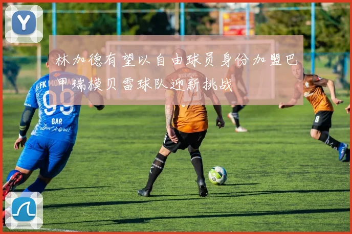 林加德有望以自由球员身份加盟巴甲瑞模贝雷球队迎新挑战