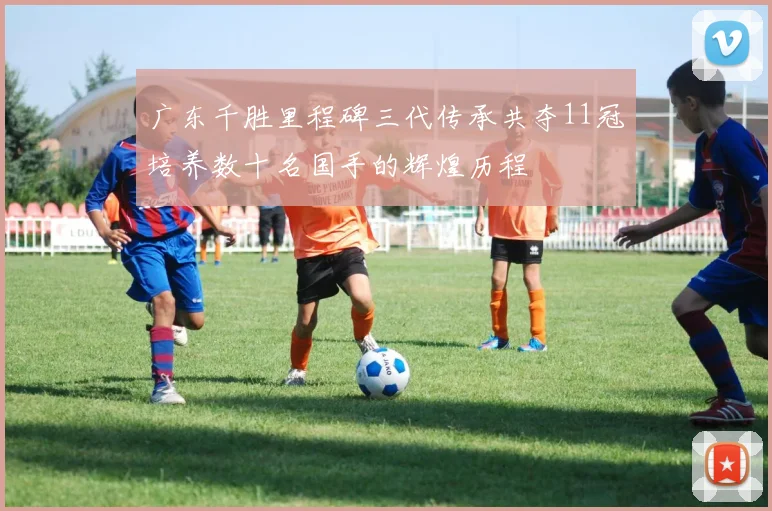 广东千胜里程碑三代传承共夺11冠培养数十名国手的辉煌历程