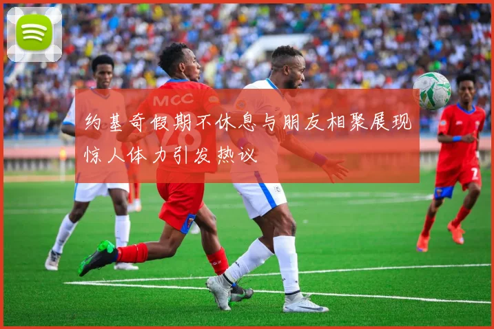 约基奇假期不休息与朋友相聚展现惊人体力引发热议