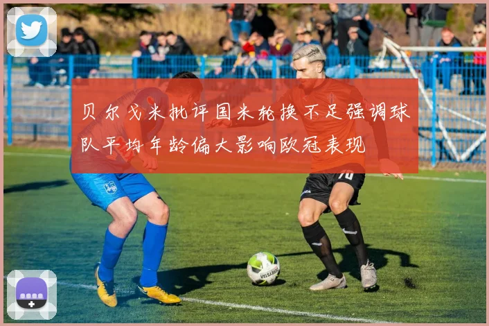 贝尔戈米批评国米轮换不足强调球队平均年龄偏大影响欧冠表现