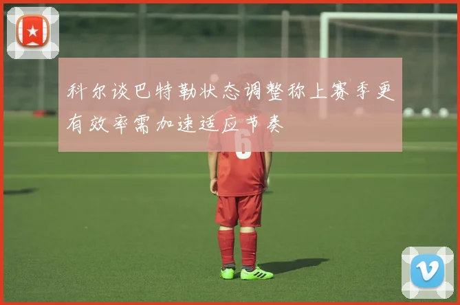 科尔谈巴特勒状态调整称上赛季更有效率需加速适应节奏