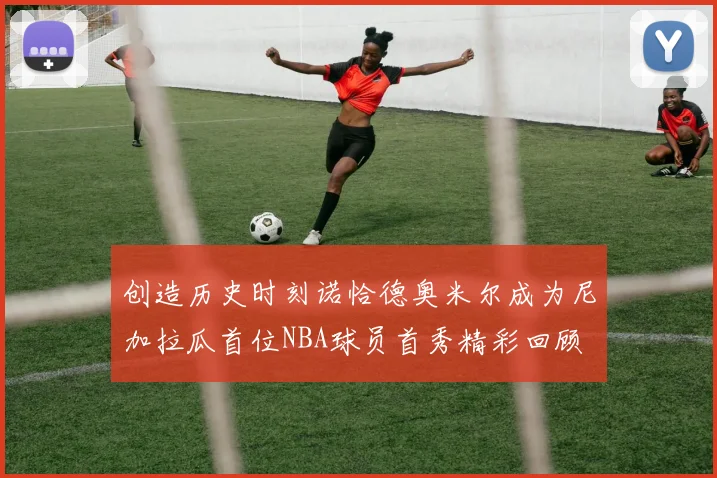 创造历史时刻诺恰德奥米尔成为尼加拉瓜首位NBA球员首秀精彩回顾