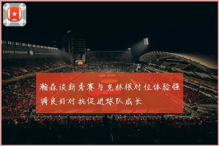 瀚森谈新秀赛与克林根对位体验强调良好对抗促进球队成长