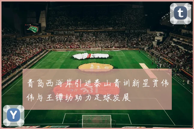 青岛西海岸引进泰山青训新星贾伟伟与王镡幼助力足球发展