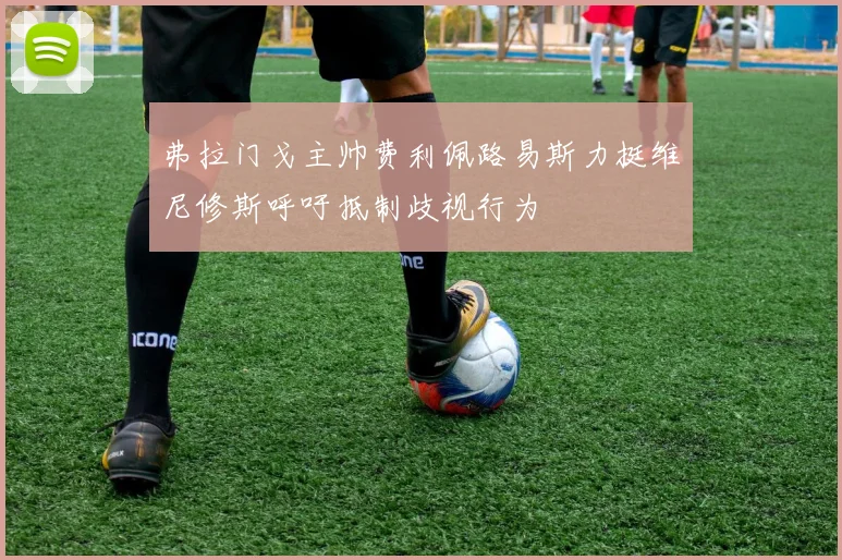 弗拉门戈主帅费利佩路易斯力挺维尼修斯呼吁抵制歧视行为