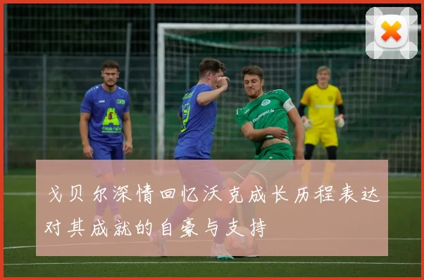 戈贝尔深情回忆沃克成长历程表达对其成就的自豪与支持