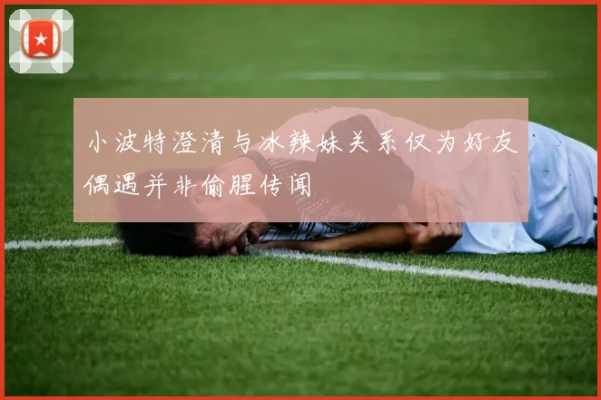 小波特澄清与冰辣妹关系仅为好友偶遇并非偷腥传闻