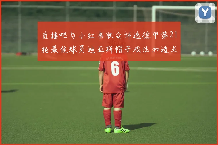 直播吧与小红书联合评选德甲第21轮最佳球员迪亚斯帽子戏法加造点独造五球