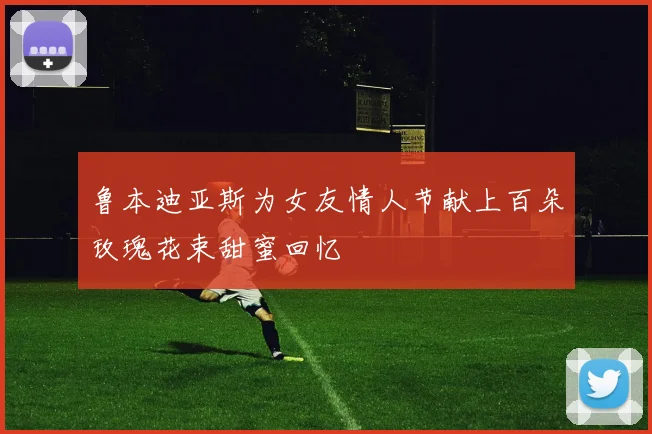 鲁本迪亚斯为女友情人节献上百朵玫瑰花束甜蜜回忆