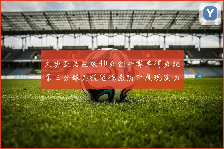 文班亚马狂砍40分创平赛季得分纪录三分球无视范德彪防守展现实力
