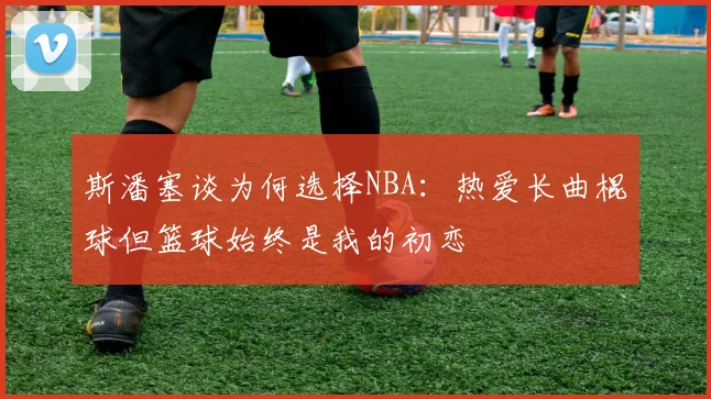 斯潘塞谈为何选择NBA：热爱长曲棍球但篮球始终是我的初恋