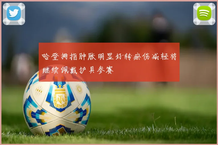 哈登拇指肿胀明显好转瘀伤减轻将继续佩戴护具参赛