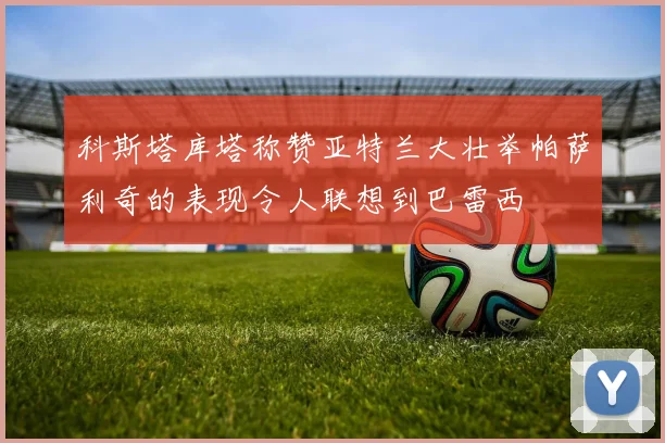 科斯塔库塔称赞亚特兰大壮举帕萨利奇的表现令人联想到巴雷西