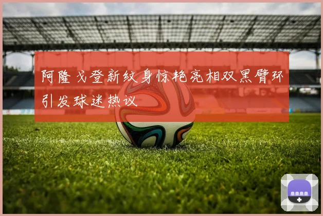 阿隆戈登新纹身惊艳亮相双黑臂环引发球迷热议
