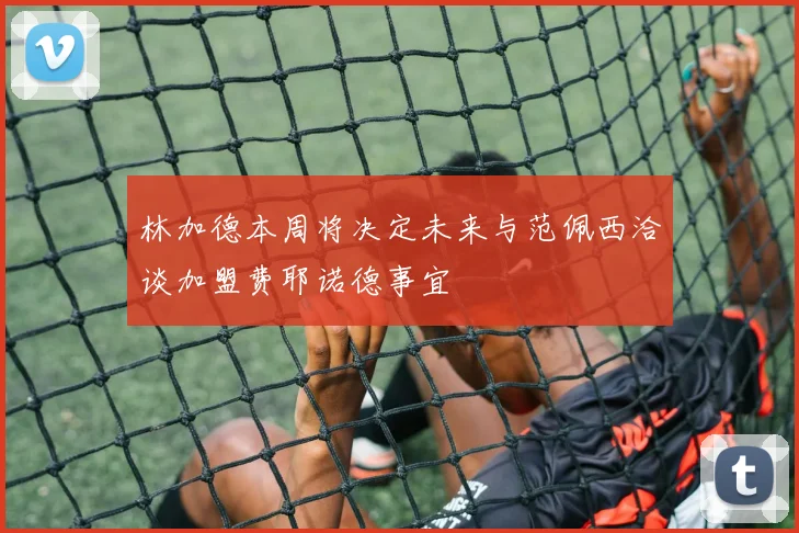 林加德本周将决定未来与范佩西洽谈加盟费耶诺德事宜