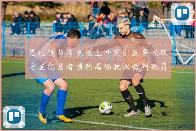 恩比德与布克场上冲突引发争议双方互怼后者愤然离场抗议裁判判罚