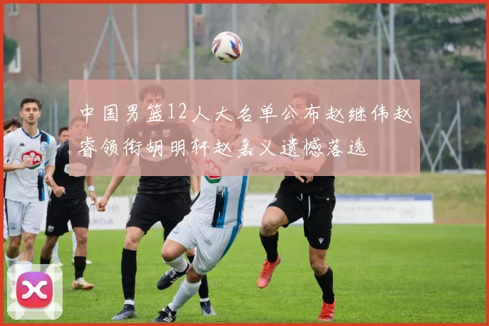 中国男篮12人大名单公布赵继伟赵睿领衔胡明轩赵嘉义遗憾落选