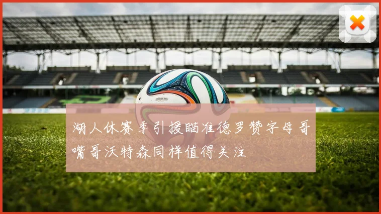 湖人休赛季引援瞄准德罗赞字母哥嘴哥沃特森同样值得关注