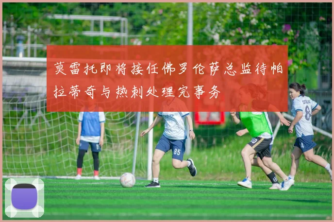 莫雷托即将接任佛罗伦萨总监待帕拉蒂奇与热刺处理完事务