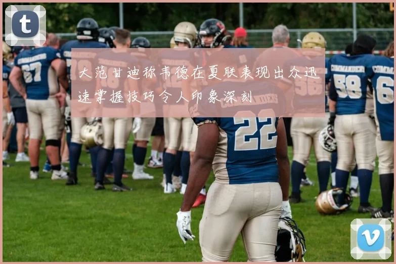 大范甘迪称韦德在夏联表现出众迅速掌握技巧令人印象深刻