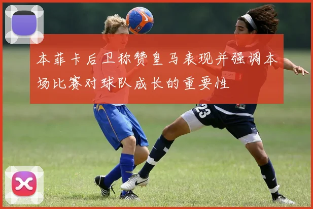 本菲卡后卫称赞皇马表现并强调本场比赛对球队成长的重要性